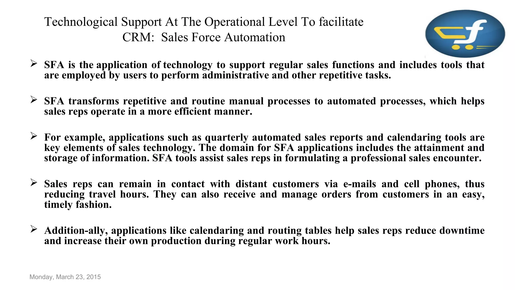 Technological Support At The Operational Level To facilitate
CRM: Sales Force Automation
 SFA is the application of technology to support regular sales functions and includes tools that
are employed by users to perform administrative and other repetitive tasks.
 SFA transforms repetitive and routine manual processes to automated processes, which helps
sales reps operate in a more efficient manner.
 For example, applications such as quarterly automated sales reports and calendaring tools are
key elements of sales technology. The domain for SFA applications includes the attainment and
storage of information. SFA tools assist sales reps in formulating a professional sales encounter.
 Sales reps can remain in contact with distant customers via e-mails and cell phones, thus
reducing travel hours. They can also receive and manage orders from customers in an easy,
timely fashion.
 Addition-ally, applications like calendaring and routing tables help sales reps reduce downtime
and increase their own production during regular work hours.
Monday, March 23, 2015
 
