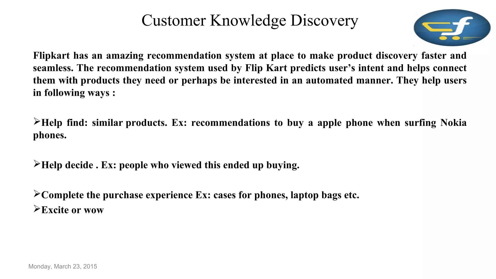 Customer Knowledge Discovery
Flipkart has an amazing recommendation system at place to make product discovery faster and
seamless. The recommendation system used by Flip Kart predicts user’s intent and helps connect
them with products they need or perhaps be interested in an automated manner. They help users
in following ways :
Help find: similar products. Ex: recommendations to buy a apple phone when surfing Nokia
phones.
Help decide . Ex: people who viewed this ended up buying.
Complete the purchase experience Ex: cases for phones, laptop bags etc.
Excite or wow
Monday, March 23, 2015
 