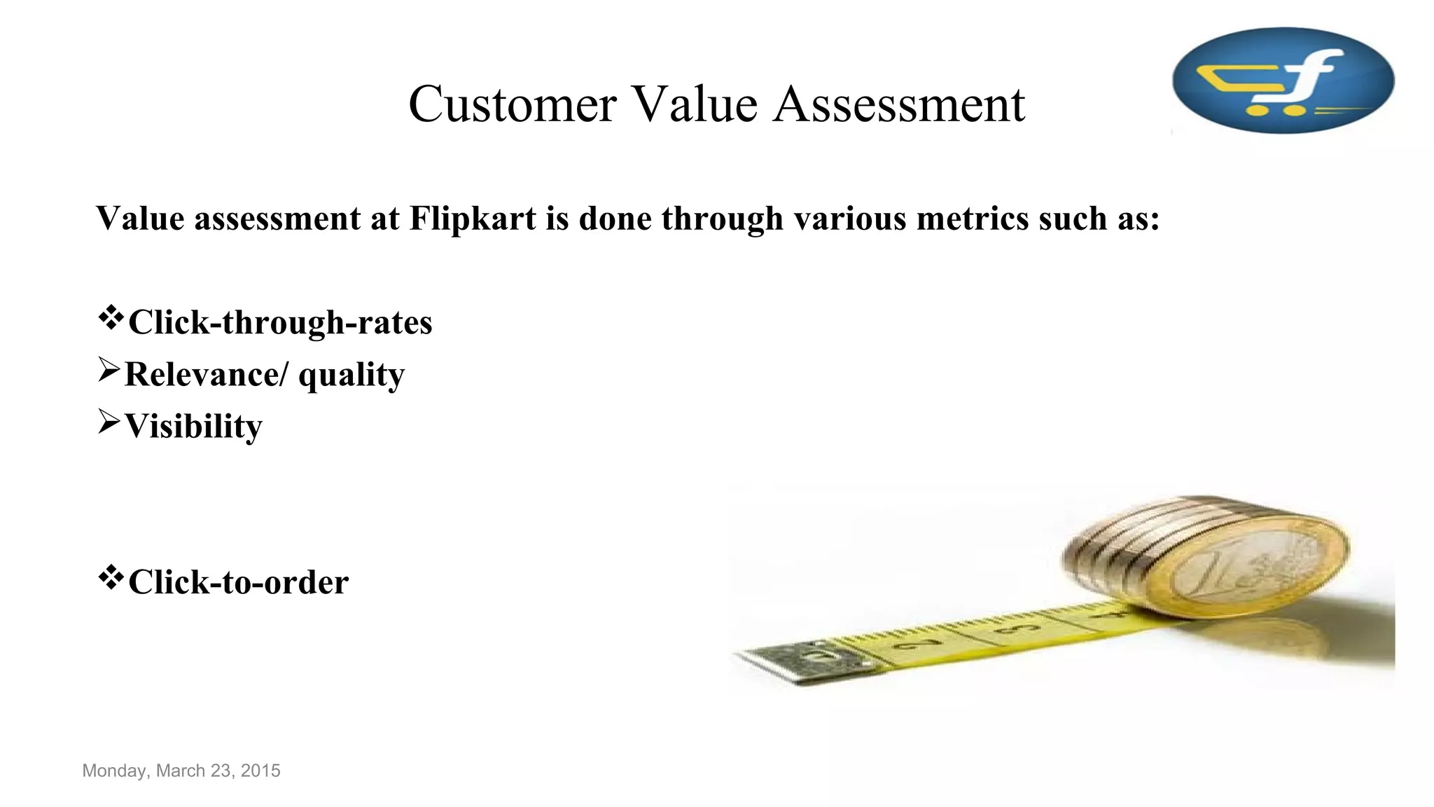 Customer Value Assessment
Value assessment at Flipkart is done through various metrics such as:
Click-through-rates
Relevance/ quality
Visibility
Click-to-order
Monday, March 23, 2015
 