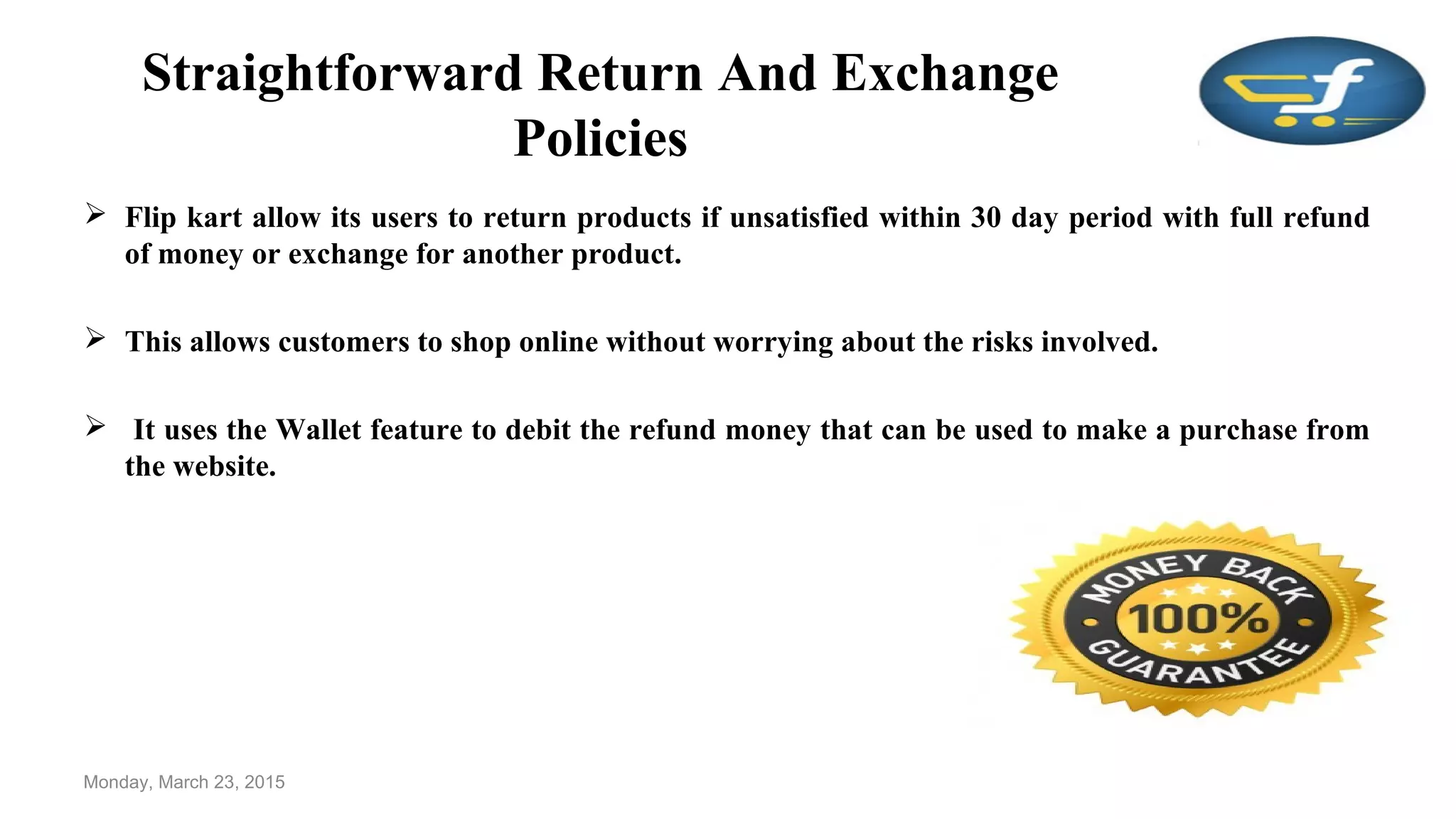 Straightforward Return And Exchange
Policies
 Flip kart allow its users to return products if unsatisfied within 30 day period with full refund
of money or exchange for another product.
 This allows customers to shop online without worrying about the risks involved.
 It uses the Wallet feature to debit the refund money that can be used to make a purchase from
the website.
Monday, March 23, 2015
 