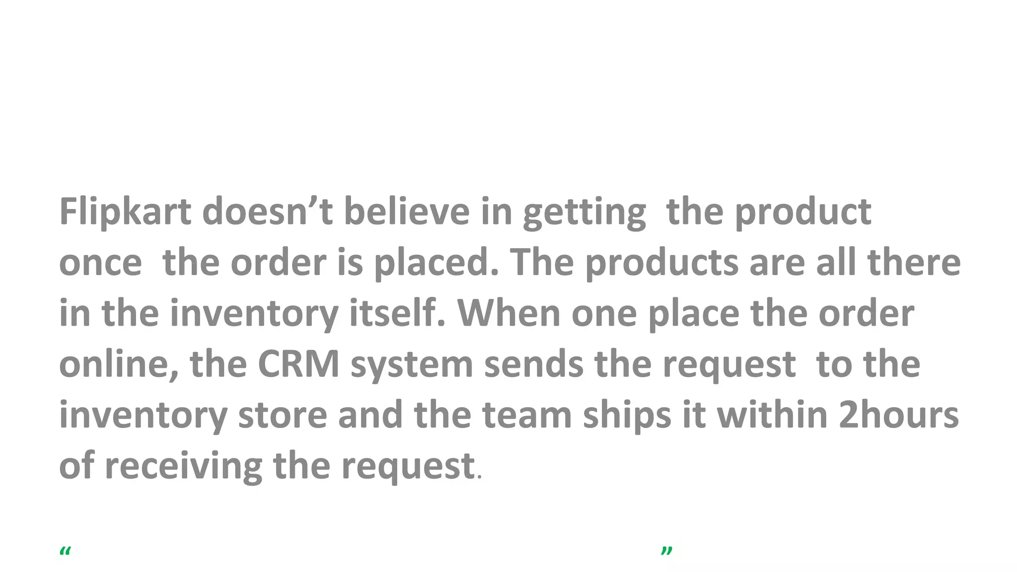 InveINIIntory Management
Flipkart doesn’t believe in getting the product
once the order is placed. The products are all there
in the inventory itself. When one place the order
online, the CRM system sends the request to the
inventory store and the team ships it within 2hours
of receiving the request.
“Never promise something that you do not have.”
 