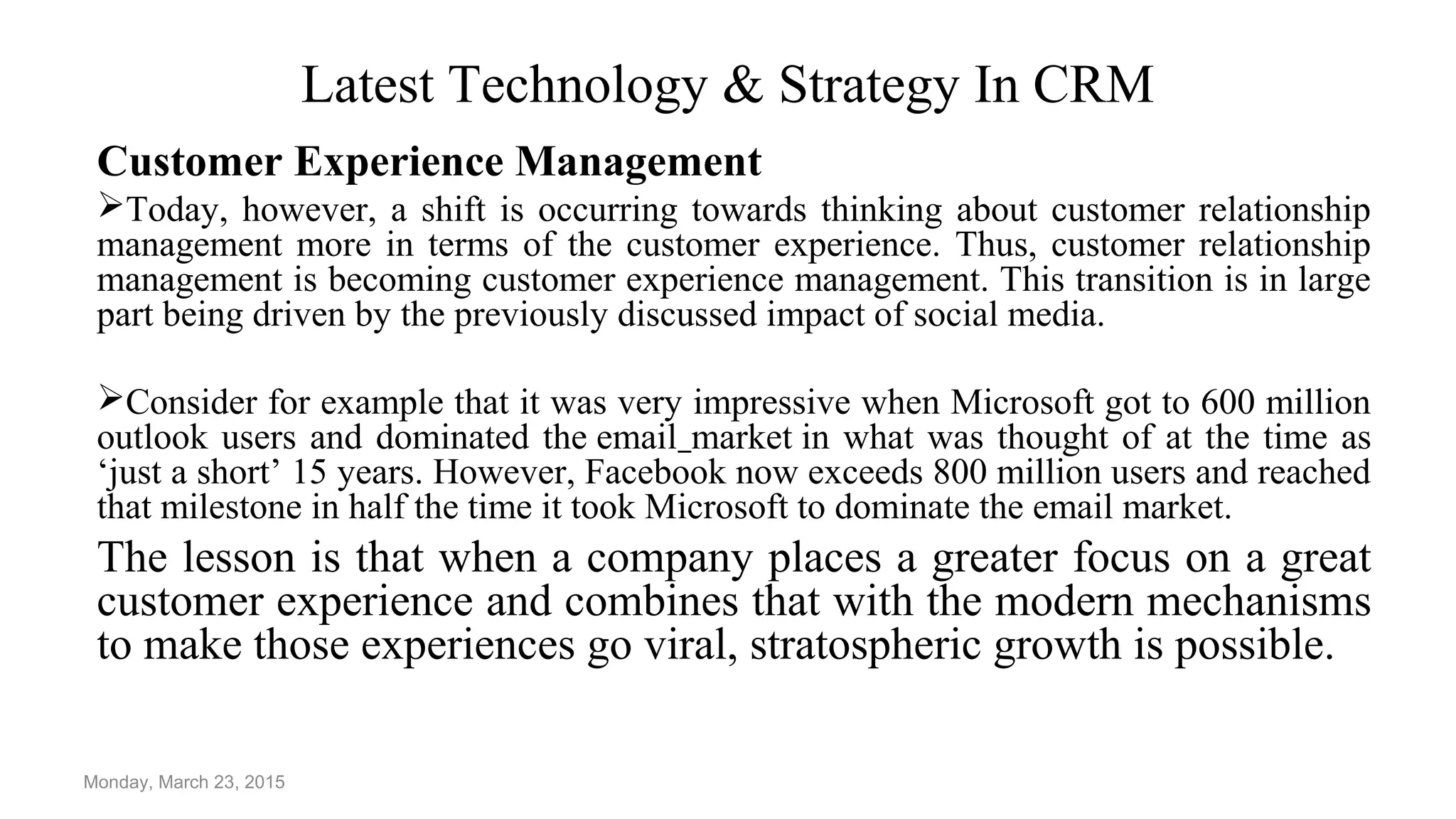Latest Technology & Strategy In CRM
Customer Experience Management
Today, however, a shift is occurring towards thinking about customer relationship
management more in terms of the customer experience. Thus, customer relationship
management is becoming customer experience management. This transition is in large
part being driven by the previously discussed impact of social media.
Consider for example that it was very impressive when Microsoft got to 600 million
outlook users and dominated the email market in what was thought of at the time as
‘just a short’ 15 years. However, Facebook now exceeds 800 million users and reached
that milestone in half the time it took Microsoft to dominate the email market.
The lesson is that when a company places a greater focus on a great
customer experience and combines that with the modern mechanisms
to make those experiences go viral, stratospheric growth is possible.
Monday, March 23, 2015
 