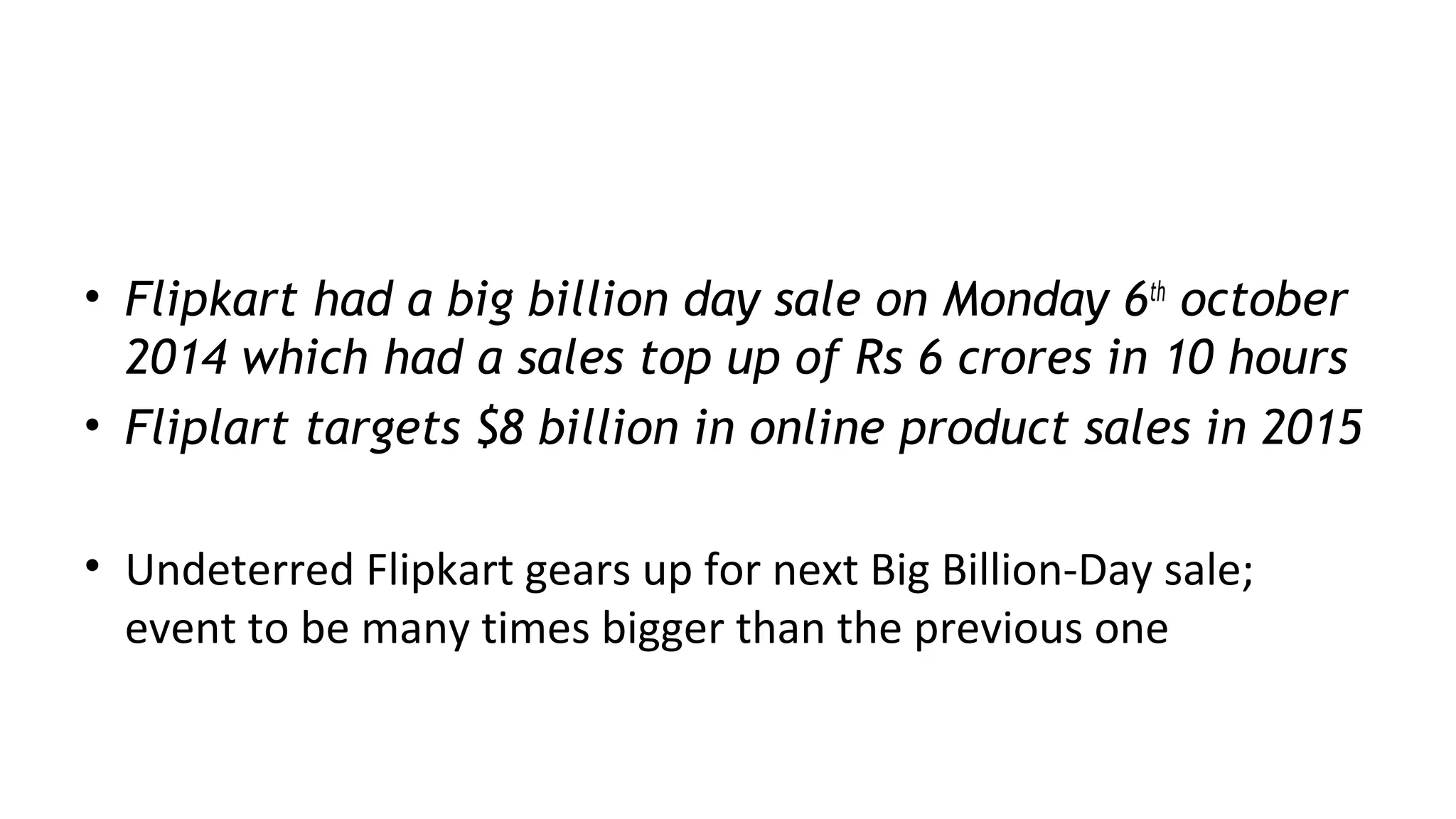 Recent news
• Flipkart had a big billion day sale on Monday 6th
october
2014 which had a sales top up of Rs 6 crores in 10 hours
• Fliplart targets $8 billion in online product sales in 2015
• Undeterred Flipkart gears up for next Big Billion-Day sale;
event to be many times bigger than the previous one
 
