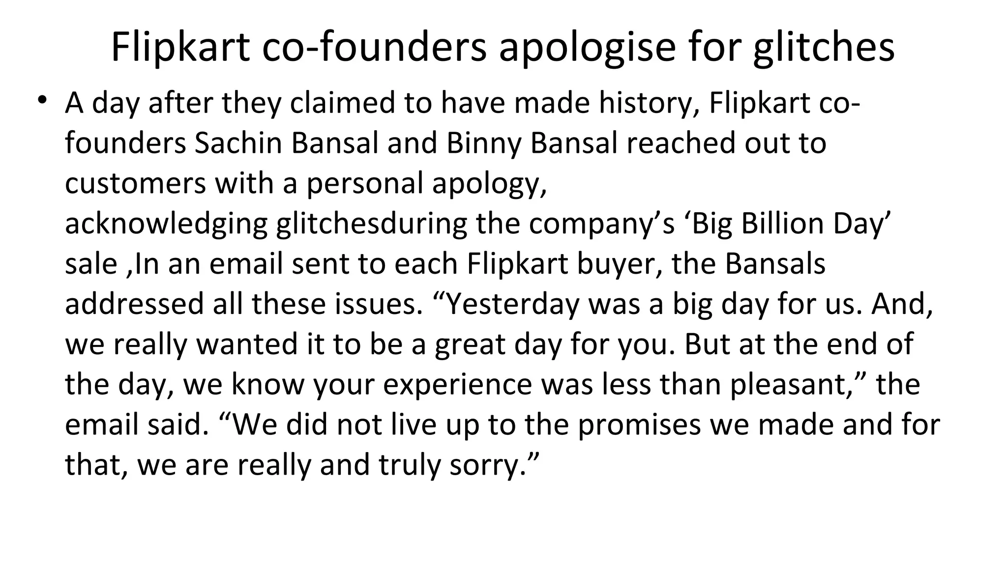 Flipkart co-founders apologise for glitches
• A day after they claimed to have made history, Flipkart co-
founders Sachin Bansal and Binny Bansal reached out to
customers with a personal apology,
acknowledging glitchesduring the company’s ‘Big Billion Day’
sale ,In an email sent to each Flipkart buyer, the Bansals
addressed all these issues. “Yesterday was a big day for us. And,
we really wanted it to be a great day for you. But at the end of
the day, we know your experience was less than pleasant,” the
email said. “We did not live up to the promises we made and for
that, we are really and truly sorry.”
 