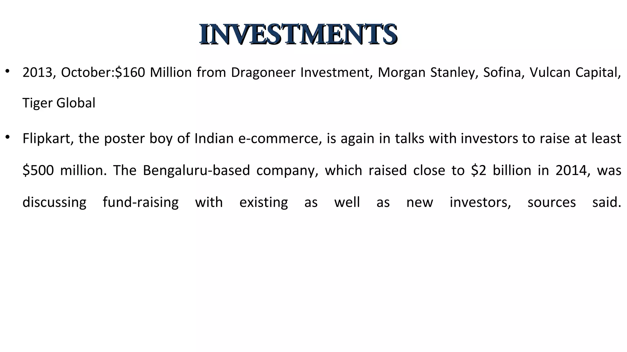 • 2013, October:$160 Million from Dragoneer Investment, Morgan Stanley, Sofina, Vulcan Capital,
Tiger Global
• Flipkart, the poster boy of Indian e-commerce, is again in talks with investors to raise at least
$500 million. The Bengaluru-based company, which raised close to $2 billion in 2014, was
discussing fund-raising with existing as well as new investors, sources said.
INVESTMENTSINVESTMENTS
 