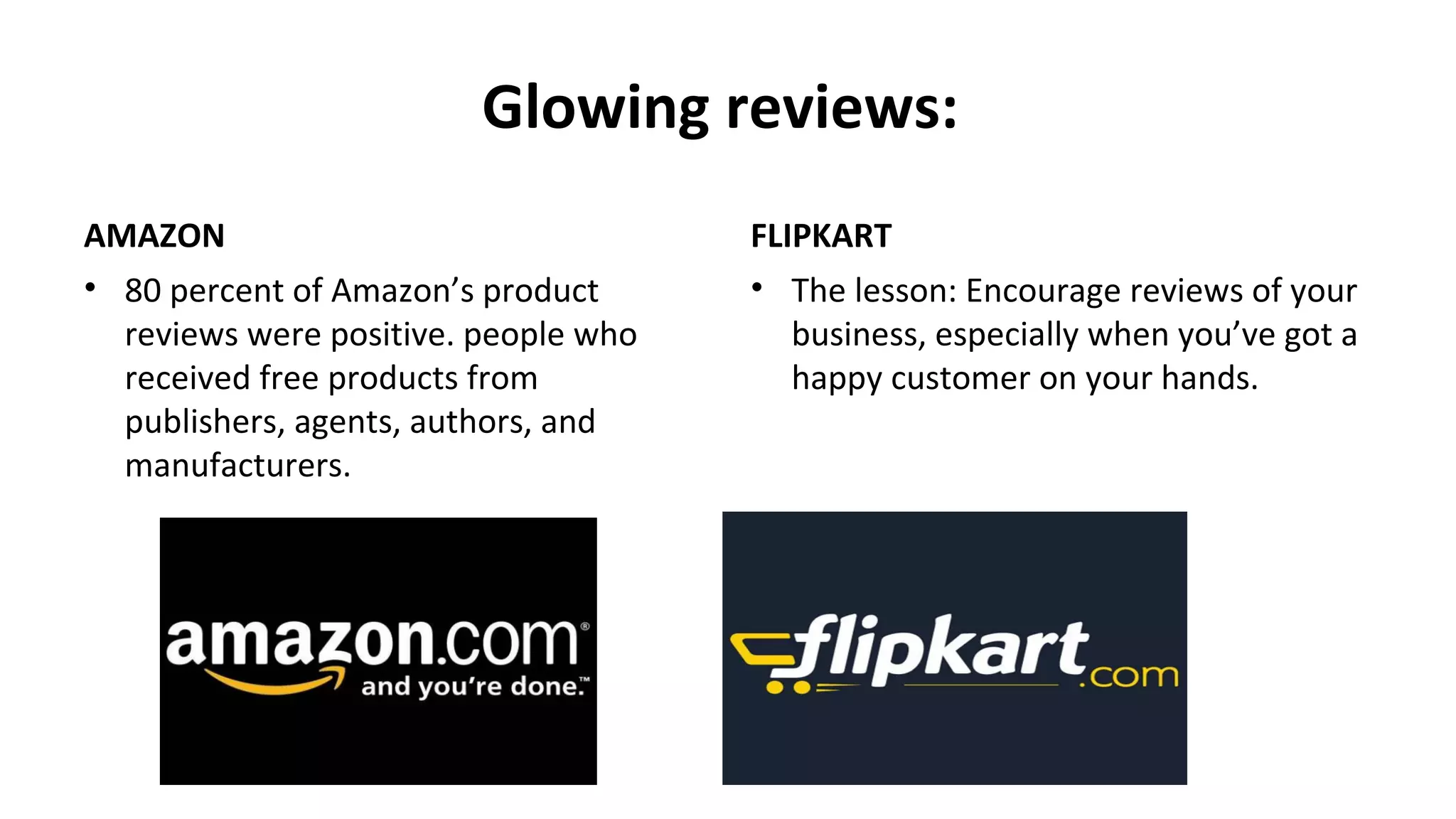 Glowing reviews:
AMAZON
• 80 percent of Amazon’s product
reviews were positive. people who
received free products from
publishers, agents, authors, and
manufacturers.
FLIPKART
• The lesson: Encourage reviews of your
business, especially when you’ve got a
happy customer on your hands.
 