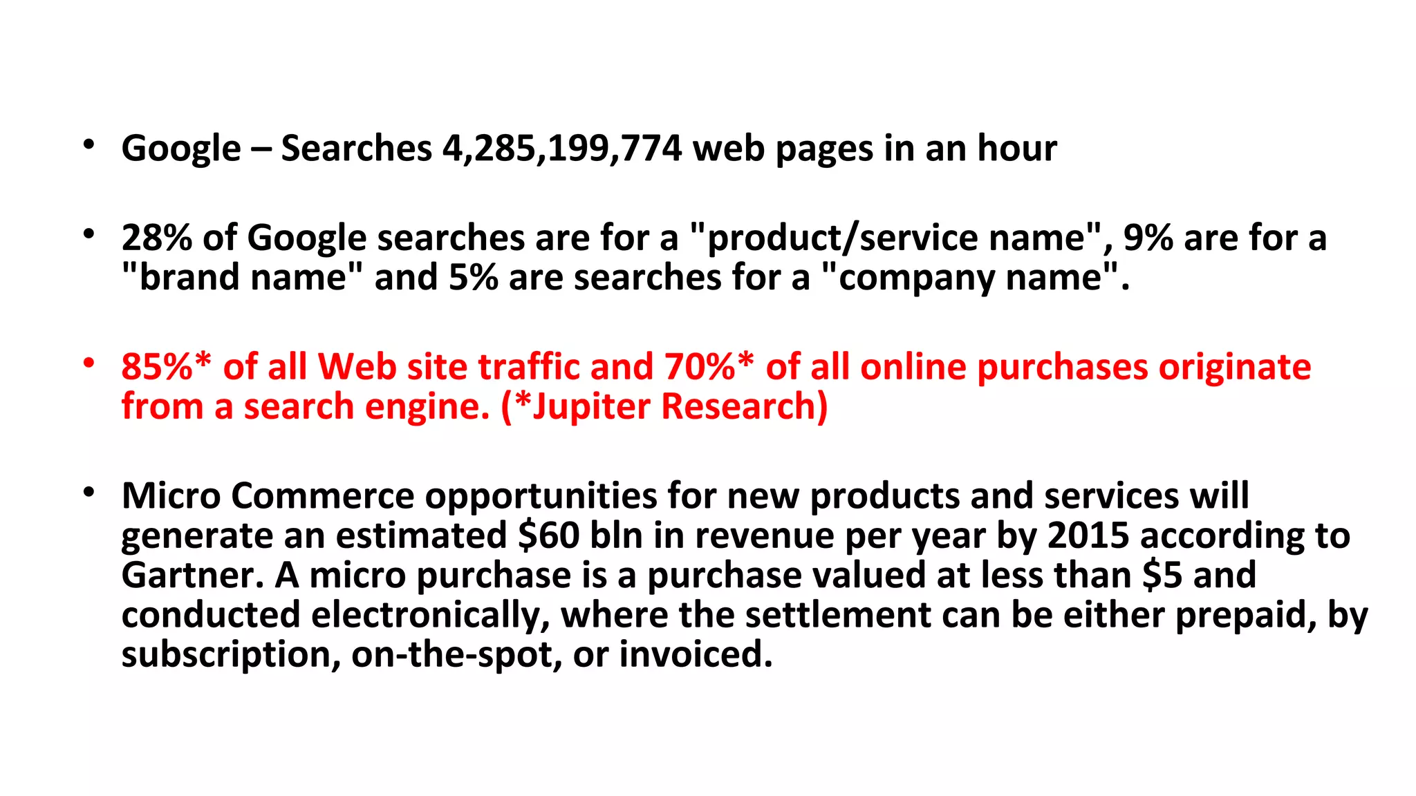 • Google – Searches 4,285,199,774 web pages in an hour
• 28% of Google searches are for a "product/service name", 9% are for a
"brand name" and 5% are searches for a "company name".
• 85%* of all Web site traffic and 70%* of all online purchases originate
from a search engine. (*Jupiter Research)
• Micro Commerce opportunities for new products and services will
generate an estimated $60 bln in revenue per year by 2015 according to
Gartner. A micro purchase is a purchase valued at less than $5 and
conducted electronically, where the settlement can be either prepaid, by
subscription, on-the-spot, or invoiced.
 