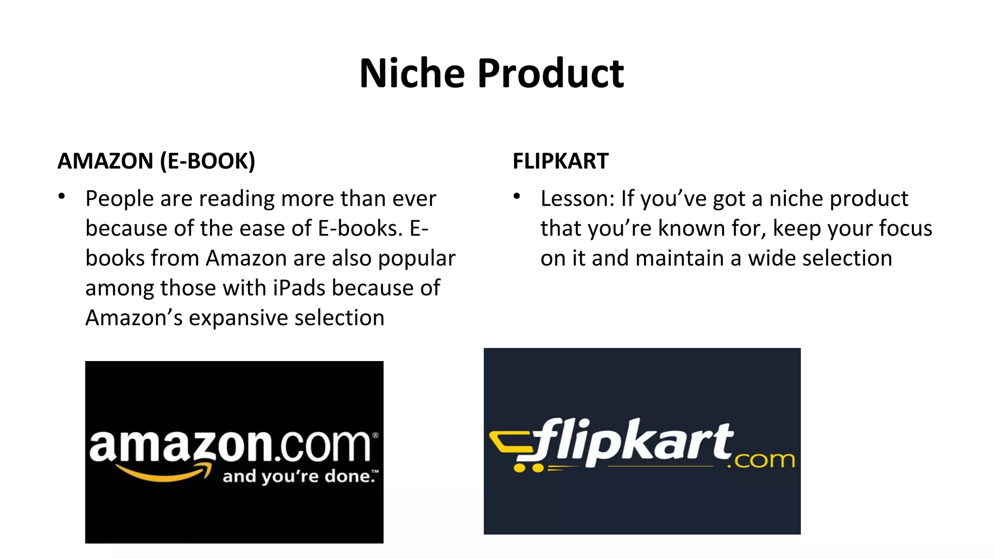 Niche Product
AMAZON (E-BOOK)
• People are reading more than ever
because of the ease of E-books. E-
books from Amazon are also popular
among those with iPads because of
Amazon’s expansive selection
FLIPKART
• Lesson: If you’ve got a niche product
that you’re known for, keep your focus
on it and maintain a wide selection
 