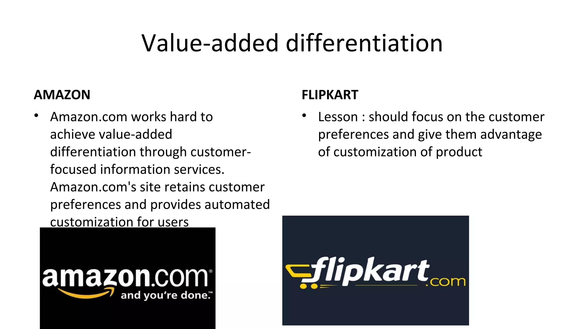 Value-added differentiation
AMAZON
• Amazon.com works hard to
achieve value-added
differentiation through customer-
focused information services.
Amazon.com's site retains customer
preferences and provides automated
customization for users
FLIPKART
• Lesson : should focus on the customer
preferences and give them advantage
of customization of product
 