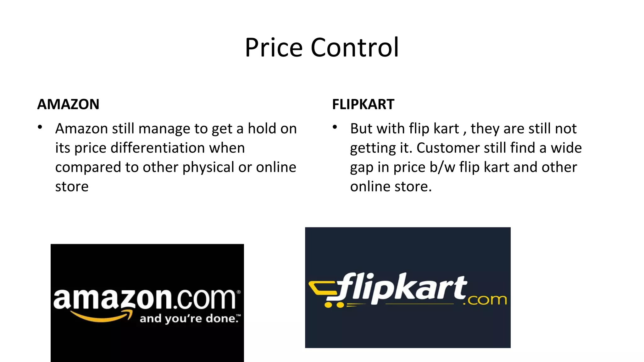 Price Control
AMAZON
• Amazon still manage to get a hold on
its price differentiation when
compared to other physical or online
store
FLIPKART
• But with flip kart , they are still not
getting it. Customer still find a wide
gap in price b/w flip kart and other
online store.
 