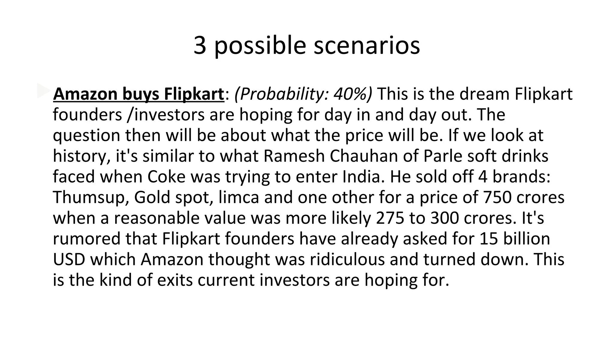3 possible scenarios
Amazon buys Flipkart: (Probability: 40%) This is the dream Flipkart
founders /investors are hoping for day in and day out. The
question then will be about what the price will be. If we look at
history, it's similar to what Ramesh Chauhan of Parle soft drinks
faced when Coke was trying to enter India. He sold off 4 brands:
Thumsup, Gold spot, limca and one other for a price of 750 crores
when a reasonable value was more likely 275 to 300 crores. It's
rumored that Flipkart founders have already asked for 15 billion
USD which Amazon thought was ridiculous and turned down. This
is the kind of exits current investors are hoping for.
 