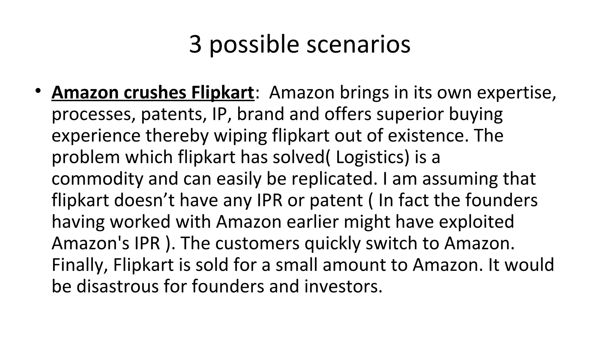 3 possible scenarios
• Amazon crushes Flipkart: Amazon brings in its own expertise,
processes, patents, IP, brand and offers superior buying
experience thereby wiping flipkart out of existence. The
problem which flipkart has solved( Logistics) is a
commodity and can easily be replicated. I am assuming that
flipkart doesn’t have any IPR or patent ( In fact the founders
having worked with Amazon earlier might have exploited
Amazon's IPR ). The customers quickly switch to Amazon.
Finally, Flipkart is sold for a small amount to Amazon. It would
be disastrous for founders and investors.
 