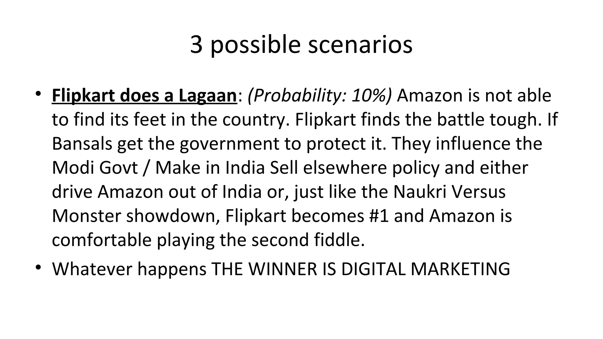 3 possible scenarios
• Flipkart does a Lagaan: (Probability: 10%) Amazon is not able
to find its feet in the country. Flipkart finds the battle tough. If
Bansals get the government to protect it. They influence the
Modi Govt / Make in India Sell elsewhere policy and either
drive Amazon out of India or, just like the Naukri Versus
Monster showdown, Flipkart becomes #1 and Amazon is
comfortable playing the second fiddle.
• Whatever happens THE WINNER IS DIGITAL MARKETING
 