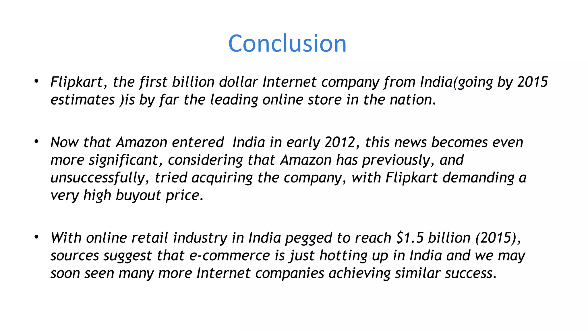 Conclusion
• Flipkart, the first billion dollar Internet company from India(going by 2015
estimates )is by far the leading online store in the nation.
• Now that Amazon entered India in early 2012, this news becomes even
more significant, considering that Amazon has previously, and
unsuccessfully, tried acquiring the company, with Flipkart demanding a
very high buyout price.
• With online retail industry in India pegged to reach $1.5 billion (2015),
sources suggest that e-commerce is just hotting up in India and we may
soon seen many more Internet companies achieving similar success.
 