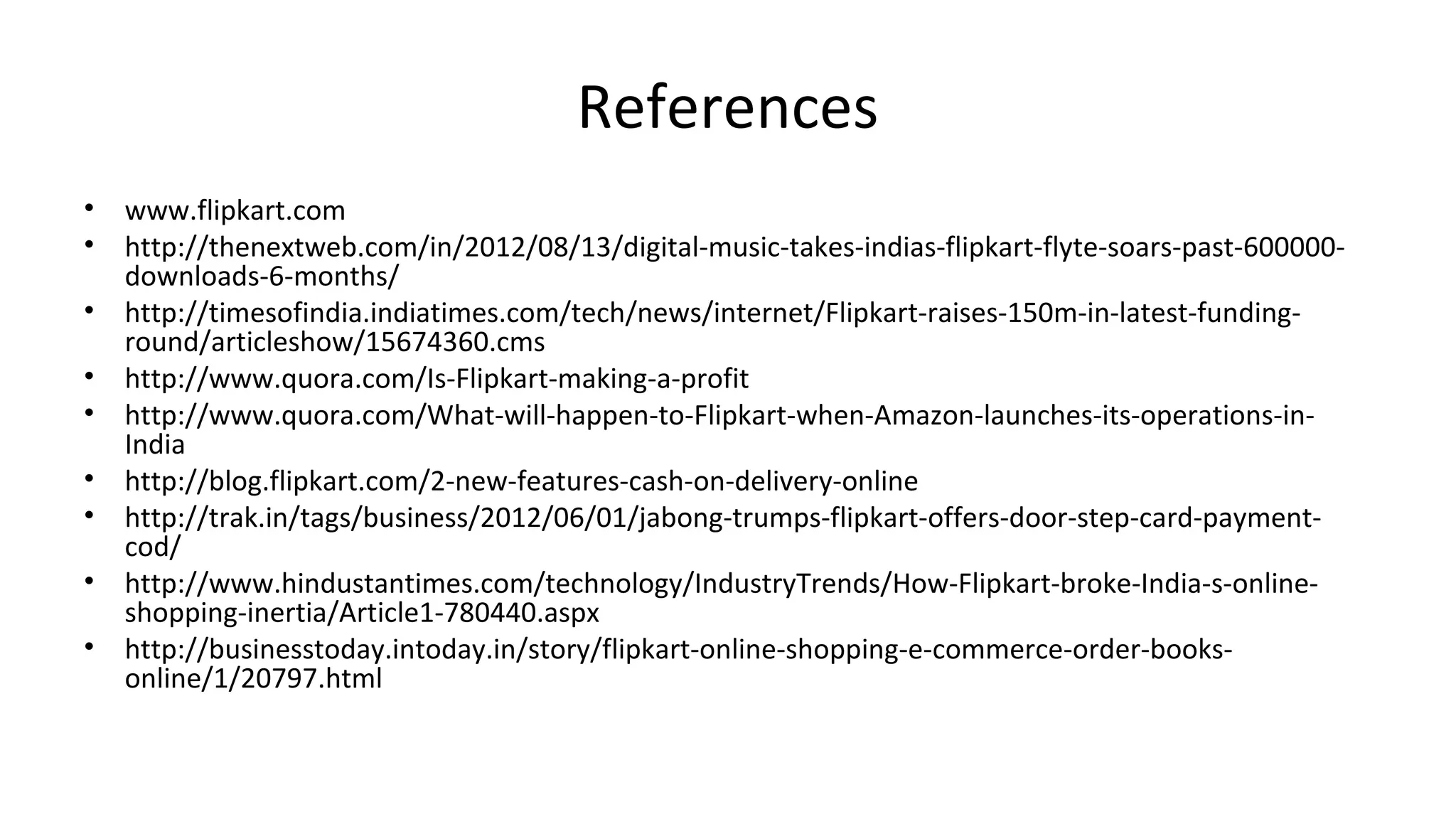 References
• www.flipkart.com
• http://thenextweb.com/in/2012/08/13/digital-music-takes-indias-flipkart-flyte-soars-past-600000-
downloads-6-months/
• http://timesofindia.indiatimes.com/tech/news/internet/Flipkart-raises-150m-in-latest-funding-
round/articleshow/15674360.cms
• http://www.quora.com/Is-Flipkart-making-a-profit
• http://www.quora.com/What-will-happen-to-Flipkart-when-Amazon-launches-its-operations-in-
India
• http://blog.flipkart.com/2-new-features-cash-on-delivery-online
• http://trak.in/tags/business/2012/06/01/jabong-trumps-flipkart-offers-door-step-card-payment-
cod/
• http://www.hindustantimes.com/technology/IndustryTrends/How-Flipkart-broke-India-s-online-
shopping-inertia/Article1-780440.aspx
• http://businesstoday.intoday.in/story/flipkart-online-shopping-e-commerce-order-books-
online/1/20797.html
 