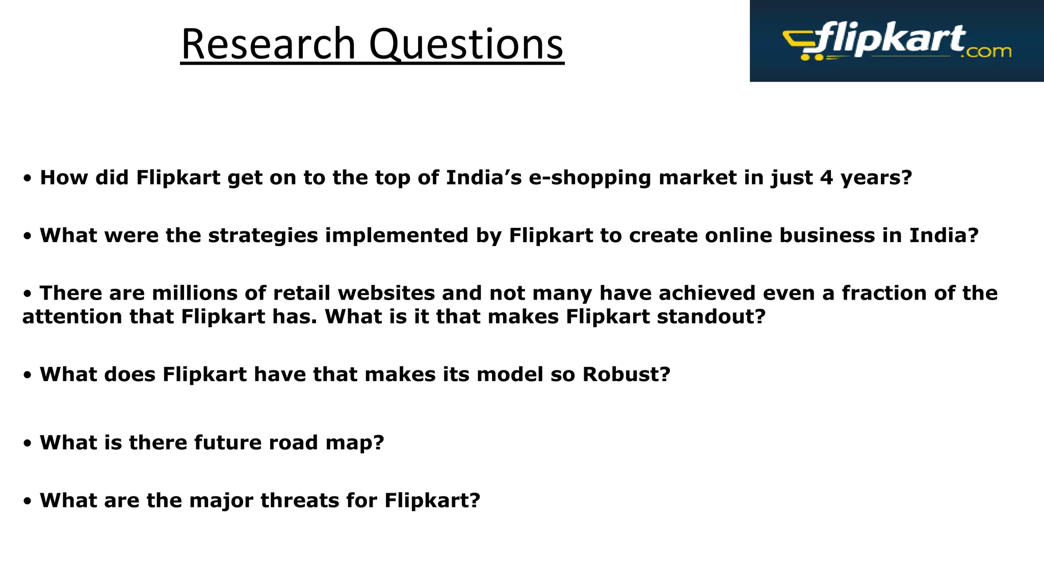 Research Questions
• How did Flipkart get on to the top of India’s e-shopping market in just 4 years?
• What were the strategies implemented by Flipkart to create online business in India?
• There are millions of retail websites and not many have achieved even a fraction of the
attention that Flipkart has. What is it that makes Flipkart standout?
• What does Flipkart have that makes its model so Robust?
• What is there future road map?
• What are the major threats for Flipkart?
 
