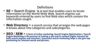 Definitions
• SE = Search Engine is a tool that enables users to locate
information on the World Wide Web. Search engines use
keywords entered by users to find Web sites which contain the
information sought.
• Web Directory = a search service that arranges the web pages
it knows about into categories and subcategories.
• SEO / SEM = A form of online marketing, Search Engine Optimization / Search
Engine Marketing is the process of making a site and its content highly relevant for
both search engines and searchers. Successful search marketing helps a site gain top
positioning for relevant words and phrases.
 