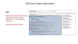 SEO: Search Engine Optimisation
SEO
Websites are ranked by relevancy
according to search engine
algorithms (i.e. a compliance
checklist)
Affected by website design.
 