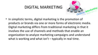 DIGITAL MARKETING
• In simplistic terms, digital marketing is the promotion of
products or brands via one or more forms of electronic media.
Digital marketing differs from traditional marketing in that it
involves the use of channels and methods that enable an
organization to analyze marketing campaigns and understand
what is working and what isn’t – typically in real time.
 