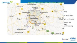Marketing Strategy- Through radius targeting
A) Understanding the targeted search of the
customer,
B) Understanding the geography on the basis
of search,
C) Radius targeting of the campaign and
navigating to the landing page,
D) Reducing the bounce rate and increasing
the relevant visitors
Defining geography of targeting
 