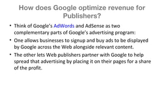 How does Google optimize revenue for
Publishers?
• Think of Google’s AdWords and AdSense as two
complementary parts of Google’s advertising program:
• One allows businesses to signup and buy ads to be displayed
by Google across the Web alongside relevant content.
• The other lets Web publishers partner with Google to help
spread that advertising by placing it on their pages for a share
of the profit.
 