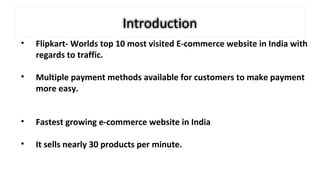 Introduction
• Flipkart- Worlds top 10 most visited E-commerce website in India with
regards to traffic.
• Multiple payment methods available for customers to make payment
more easy.
• Fastest growing e-commerce website in India
• It sells nearly 30 products per minute.
 
