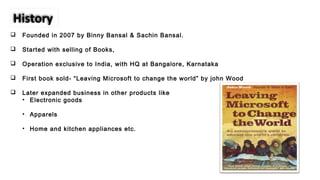  Founded in 2007 by Binny Bansal & Sachin Bansal.
 Started with selling of Books,
 Operation exclusive to India, with HQ at Bangalore, Karnataka
 First book sold- “Leaving Microsoft to change the world” by john Wood
 Later expanded business in other products like
• Electronic goods
• Apparels
• Home and kitchen appliances etc.
History
 