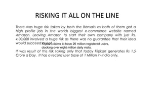 RISKING IT ALL ON THE LINE
There was huge risk taken by both the Bansal's as both of them got a
high profile job in the worlds biggest e-commerce website named
Amazon. Leaving Amazon to start their own company with just Rs.
4,00,000 involved a huge risk as there was no guarantee that their idea
would succeed or not.
It was result of this risk taking only that today Flipkart generates Rs 1.5
Crore a Day.  It has a record user base of 1 Million in India only.
Flipkart claims to have 26 million registered users, 
clocking over eight million daily visits.
 