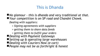This is Dhanda
No glamour – this is dhanda and very traditional at that.
Your competition is on SP road and Chandni Chowk.
Dealing with suppliers:
> Signing agreements with suppliers
> getting them to share data feeds
> getting them to fulfill your orders
Dealing with Payment Gateways
Setting up & operating large warehouses
Dealing with Couriers Now (e-cart)
People may not be as forthright & honest
 