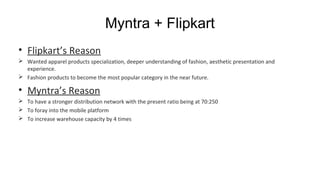 Myntra + Flipkart
• Flipkart’s Reason
 Wanted apparel products specialization, deeper understanding of fashion, aesthetic presentation and
experience.
 Fashion products to become the most popular category in the near future.
• Myntra’s Reason
 To have a stronger distribution network with the present ratio being at 70:250
 To foray into the mobile platform
 To increase warehouse capacity by 4 times
 