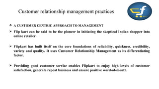 Customer relationship management practices
 A CUSTOMER CENTRIC APPROACH TO MANAGEMENT
 Flip kart can be said to be the pioneer in initiating the skeptical Indian shopper into
online retailer.
 Flipkart has built itself on the core foundations of reliability, quickness, credibility,
variety and quality. It uses Customer Relationship Management as its differentiating
factor.
 Providing good customer service enables Flipkart to enjoy high levels of customer
satisfaction, generate repeat business and ensure positive word-of-mouth.
 