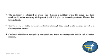  The customer is informed at every step through e-mail/text when the order has been
confirmed order summary & shipment details + tracker informing customer if order has⇾ ⇾
been delayed.
 Easy to reach out to the customer service team through their social media channels as well as a
customer care number.
 Customer complaints are quickly addressed and there are transparent return and exchange
policies.
Monday, March 23, 2015
 