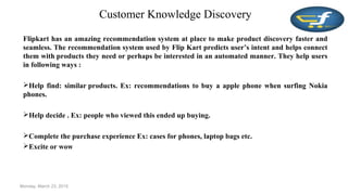 Customer Knowledge Discovery
Flipkart has an amazing recommendation system at place to make product discovery faster and
seamless. The recommendation system used by Flip Kart predicts user’s intent and helps connect
them with products they need or perhaps be interested in an automated manner. They help users
in following ways :
Help find: similar products. Ex: recommendations to buy a apple phone when surfing Nokia
phones.
Help decide . Ex: people who viewed this ended up buying.
Complete the purchase experience Ex: cases for phones, laptop bags etc.
Excite or wow
Monday, March 23, 2015
 