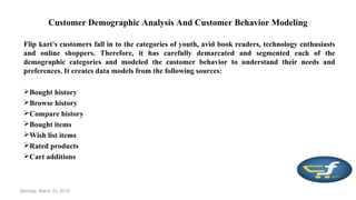 Customer Demographic Analysis And Customer Behavior Modeling
Flip kart's customers fall in to the categories of youth, avid book readers, technology enthusiasts
and online shoppers. Therefore, it has carefully demarcated and segmented each of the
demographic categories and modeled the customer behavior to understand their needs and
preferences. It creates data models from the following sources:
Bought history
Browse history
Compare history
Bought items
Wish list items
Rated products
Cart additions
Monday, March 23, 2015
 