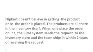 InveINIIntory Management
Flipkart doesn’t believe in getting the product
once the order is placed. The products are all there
in the inventory itself. When one place the order
online, the CRM system sends the request to the
inventory store and the team ships it within 2hours
of receiving the request.
“Never promise something that you do not have.”
 