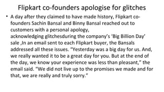 Flipkart co-founders apologise for glitches
• A day after they claimed to have made history, Flipkart co-
founders Sachin Bansal and Binny Bansal reached out to
customers with a personal apology,
acknowledging glitchesduring the company’s ‘Big Billion Day’
sale ,In an email sent to each Flipkart buyer, the Bansals
addressed all these issues. “Yesterday was a big day for us. And,
we really wanted it to be a great day for you. But at the end of
the day, we know your experience was less than pleasant,” the
email said. “We did not live up to the promises we made and for
that, we are really and truly sorry.”
 