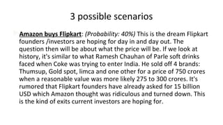 3 possible scenarios
Amazon buys Flipkart: (Probability: 40%) This is the dream Flipkart
founders /investors are hoping for day in and day out. The
question then will be about what the price will be. If we look at
history, it's similar to what Ramesh Chauhan of Parle soft drinks
faced when Coke was trying to enter India. He sold off 4 brands:
Thumsup, Gold spot, limca and one other for a price of 750 crores
when a reasonable value was more likely 275 to 300 crores. It's
rumored that Flipkart founders have already asked for 15 billion
USD which Amazon thought was ridiculous and turned down. This
is the kind of exits current investors are hoping for.
 
