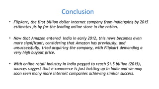 Conclusion
• Flipkart, the first billion dollar Internet company from India(going by 2015
estimates )is by far the leading online store in the nation.
• Now that Amazon entered India in early 2012, this news becomes even
more significant, considering that Amazon has previously, and
unsuccessfully, tried acquiring the company, with Flipkart demanding a
very high buyout price.
• With online retail industry in India pegged to reach $1.5 billion (2015),
sources suggest that e-commerce is just hotting up in India and we may
soon seen many more Internet companies achieving similar success.
 