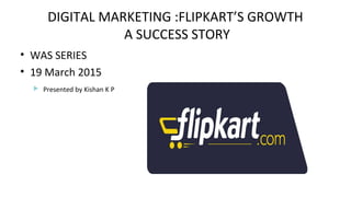 DIGITAL MARKETING :FLIPKART’S GROWTH
A SUCCESS STORY
• WAS SERIES
• 19 March 2015
 Presented by Kishan K P
 