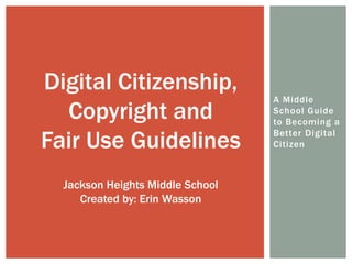 A Middle
School Guide
to Becoming a
Better Digital
Citizen
Digital Citizenship,
Copyright and
Fair Use Guidelines
Jackson Heights Middle School
Created by: Erin Wasson
 