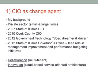 1) CIO as change agent
•  My background
•  Private sector (small & large firms)
•  2007 State of Illinois CIO
•  2010 Cook County CIO
•  2012 Government Technology “doer, dreamer & driver”
•  2012 State of Illinois Governor’s Office – lead role in
 management improvement and performance budgeting
 initiatives

•  Collaboration (multi-tenant)
•  Innovation (cloud-based service-oriented architecture)
 