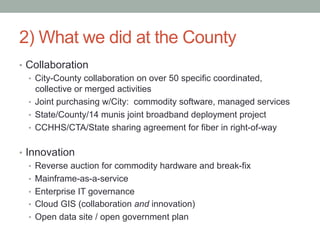 2) What we did at the County
•  Collaboration
   •  City-County collaboration on over 50 specific coordinated,
      collective or merged activities
   •  Joint purchasing w/City: commodity software, managed services
   •  State/County/14 munis joint broadband deployment project
   •  CCHHS/CTA/State sharing agreement for fiber in right-of-way


•  Innovation
    •  Reverse auction for commodity hardware and break-fix
    •  Mainframe-as-a-service
    •  Enterprise IT governance
    •  Cloud GIS (collaboration and innovation)
    •  Open data site / open government plan
 