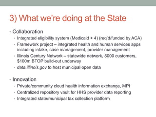 3) What we’re doing at the State
•  Collaboration
   •  Integrated eligibility system (Medicaid + 4) (req’d/funded by ACA)
   •  Framework project – integrated health and human services apps
      including intake, case management, provider management
   •  Illinois Century Network – statewide network, 8000 customers,
      $100m BTOP build-out underway
   •  data.illinois.gov to host municipal open data


•  Innovation
    •  Private/community cloud health information exchange, MPI
    •  Centralized repository vault for HHS provider data reporting
    •  Integrated state/municipal tax collection platform
 