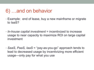 6) …and on behavior
•  Example: end of lease, buy a new mainframe or migrate
 to IaaS?

•  In-house capital investment = incentivized to increase
 usage to near capacity to maximize ROI on large capital
 investment

•  SaaS, PaaS, IaaS = “pay-as-you-go” approach tends to
 lead to decreased usage by incentivizing more efficient
 usage—only pay for what you use
 