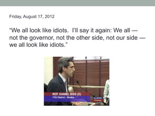 Friday, August 17, 2012


“We all look like idiots. I’ll say it again: We all —
not the governor, not the other side, not our side —
we all look like idiots.”
 