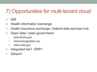 7) Opportunities for multi-tenant cloud
A.  GIS
B.  Health information exchange
C.  Health insurance exchange / federal data services hub
D.  Open data / open government
  i.    data.illinois.gov
  ii.  metrochicagodata.org
  iii.  cities.data.gov
E.  Integrated tax? ERP?
F.  Others?
 