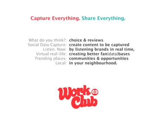 Capture Everything. Share Everything.



What do you think?:      choice & reviews
Social Data Capture:     create content to be captured
        Listen. Now:     by listening brands in real time,
    Virtual real-life:   creating better fan(data)bases
   Trending places:      communities & opportunities
               Local:    in your neighbourhood.
 
