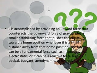 L
• L is accomplished by providing an upward force that
counteracts the downward force of gravity, plus a
smaller stabilizing force that pushes the object
toward a home position whenever it is a small
distance away from that home position. The force
can be a fundamental force such as magnetic or
electrostatic, or it can be a reactive force such as
optical, buoyant, aerodynamic, or hydrodynamic
 