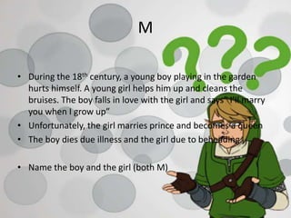 M
• During the 18th century, a young boy playing in the garden
hurts himself. A young girl helps him up and cleans the
bruises. The boy falls in love with the girl and says” I’ll marry
you when I grow up”
• Unfortunately, the girl marries prince and becomes a queen
• The boy dies due illness and the girl due to beheading.
• Name the boy and the girl (both M)
 
