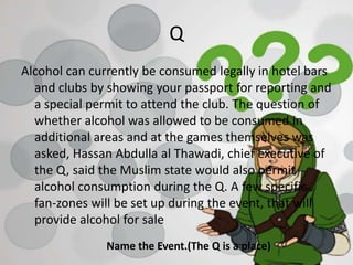 Q
Alcohol can currently be consumed legally in hotel bars
and clubs by showing your passport for reporting and
a special permit to attend the club. The question of
whether alcohol was allowed to be consumed in
additional areas and at the games themselves was
asked, Hassan Abdulla al Thawadi, chief executive of
the Q, said the Muslim state would also permit
alcohol consumption during the Q. A few specific
fan-zones will be set up during the event, that will
provide alcohol for sale
Name the Event.(The Q is a place)
 